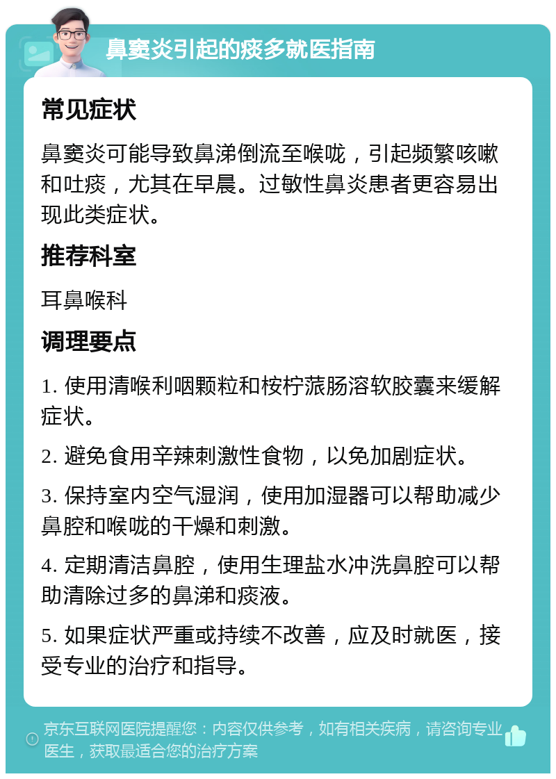 鼻窦炎引起的痰多就医指南 常见症状 鼻窦炎可能导致鼻涕倒流至喉咙，引起频繁咳嗽和吐痰，尤其在早晨。过敏性鼻炎患者更容易出现此类症状。 推荐科室 耳鼻喉科 调理要点 1. 使用清喉利咽颗粒和桉柠蒎肠溶软胶囊来缓解症状。 2. 避免食用辛辣刺激性食物，以免加剧症状。 3. 保持室内空气湿润，使用加湿器可以帮助减少鼻腔和喉咙的干燥和刺激。 4. 定期清洁鼻腔，使用生理盐水冲洗鼻腔可以帮助清除过多的鼻涕和痰液。 5. 如果症状严重或持续不改善，应及时就医，接受专业的治疗和指导。