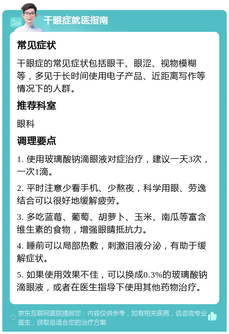 干眼症就医指南 常见症状 干眼症的常见症状包括眼干、眼涩、视物模糊等，多见于长时间使用电子产品、近距离写作等情况下的人群。 推荐科室 眼科 调理要点 1. 使用玻璃酸钠滴眼液对症治疗，建议一天3次，一次1滴。 2. 平时注意少看手机、少熬夜，科学用眼、劳逸结合可以很好地缓解疲劳。 3. 多吃蓝莓、葡萄、胡萝卜、玉米、南瓜等富含维生素的食物，增强眼睛抵抗力。 4. 睡前可以局部热敷，刺激泪液分泌，有助于缓解症状。 5. 如果使用效果不佳，可以换成0.3%的玻璃酸钠滴眼液，或者在医生指导下使用其他药物治疗。