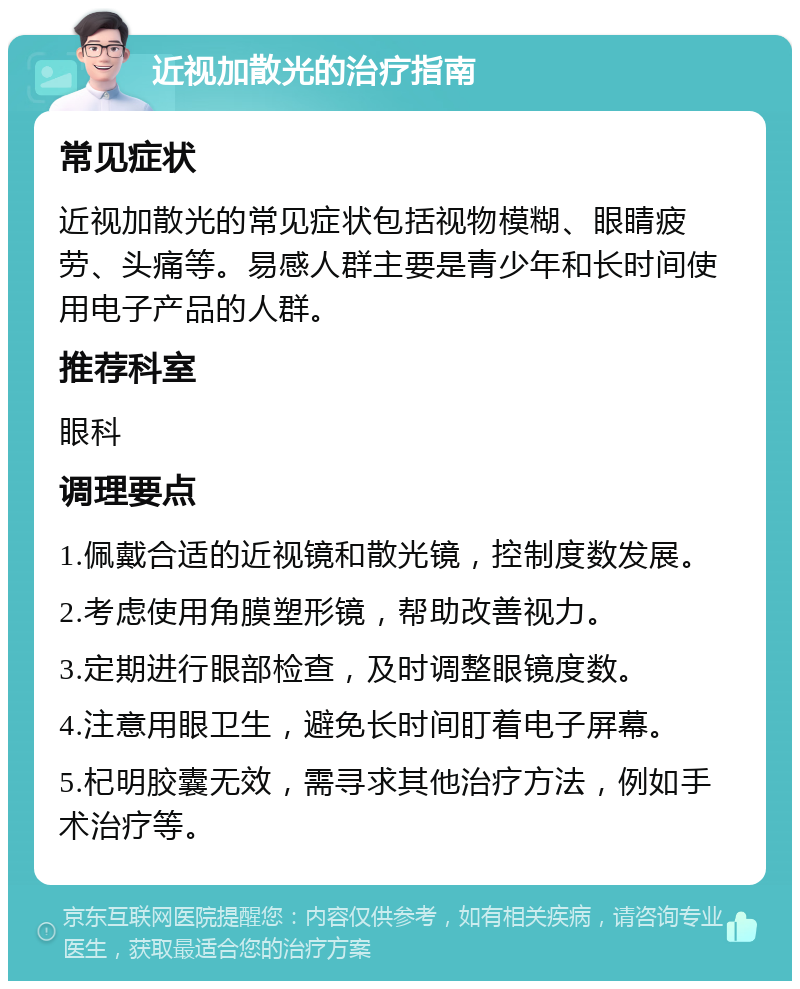 近视加散光的治疗指南 常见症状 近视加散光的常见症状包括视物模糊、眼睛疲劳、头痛等。易感人群主要是青少年和长时间使用电子产品的人群。 推荐科室 眼科 调理要点 1.佩戴合适的近视镜和散光镜，控制度数发展。 2.考虑使用角膜塑形镜，帮助改善视力。 3.定期进行眼部检查，及时调整眼镜度数。 4.注意用眼卫生，避免长时间盯着电子屏幕。 5.杞明胶囊无效，需寻求其他治疗方法，例如手术治疗等。