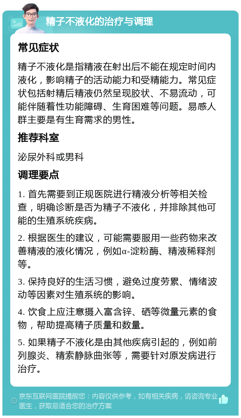 精子不液化的治疗与调理 常见症状 精子不液化是指精液在射出后不能在规定时间内液化，影响精子的活动能力和受精能力。常见症状包括射精后精液仍然呈现胶状、不易流动，可能伴随着性功能障碍、生育困难等问题。易感人群主要是有生育需求的男性。 推荐科室 泌尿外科或男科 调理要点 1. 首先需要到正规医院进行精液分析等相关检查，明确诊断是否为精子不液化，并排除其他可能的生殖系统疾病。 2. 根据医生的建议，可能需要服用一些药物来改善精液的液化情况，例如α-淀粉酶、精液稀释剂等。 3. 保持良好的生活习惯，避免过度劳累、情绪波动等因素对生殖系统的影响。 4. 饮食上应注意摄入富含锌、硒等微量元素的食物，帮助提高精子质量和数量。 5. 如果精子不液化是由其他疾病引起的，例如前列腺炎、精索静脉曲张等，需要针对原发病进行治疗。