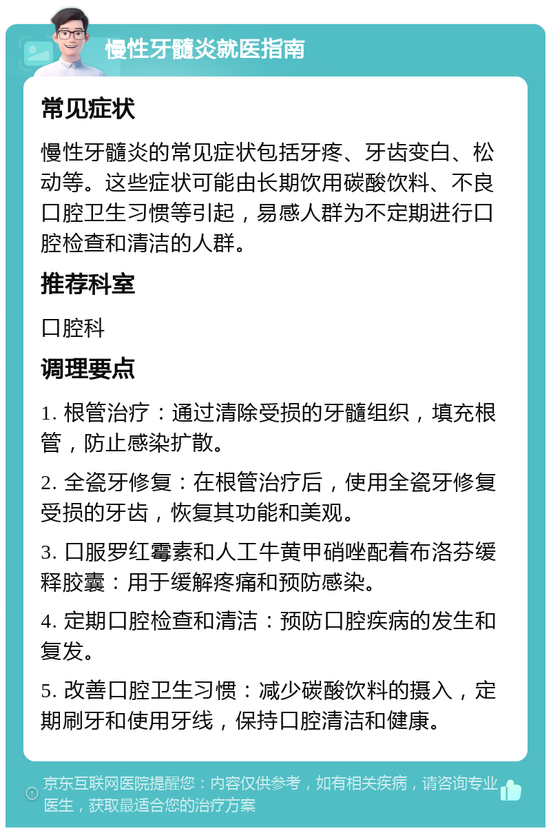 慢性牙髓炎就医指南 常见症状 慢性牙髓炎的常见症状包括牙疼、牙齿变白、松动等。这些症状可能由长期饮用碳酸饮料、不良口腔卫生习惯等引起，易感人群为不定期进行口腔检查和清洁的人群。 推荐科室 口腔科 调理要点 1. 根管治疗：通过清除受损的牙髓组织，填充根管，防止感染扩散。 2. 全瓷牙修复：在根管治疗后，使用全瓷牙修复受损的牙齿，恢复其功能和美观。 3. 口服罗红霉素和人工牛黄甲硝唑配着布洛芬缓释胶囊：用于缓解疼痛和预防感染。 4. 定期口腔检查和清洁：预防口腔疾病的发生和复发。 5. 改善口腔卫生习惯：减少碳酸饮料的摄入，定期刷牙和使用牙线，保持口腔清洁和健康。