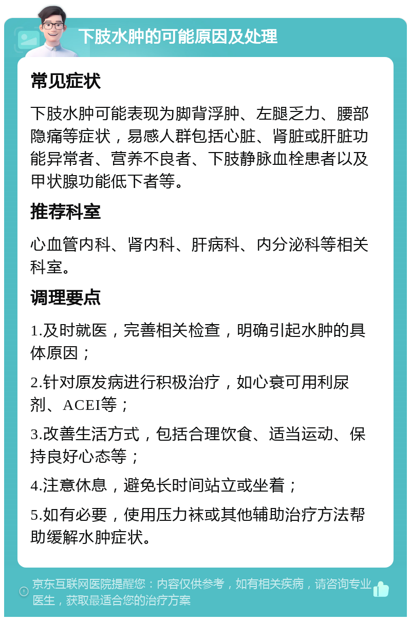 下肢水肿的可能原因及处理 常见症状 下肢水肿可能表现为脚背浮肿、左腿乏力、腰部隐痛等症状，易感人群包括心脏、肾脏或肝脏功能异常者、营养不良者、下肢静脉血栓患者以及甲状腺功能低下者等。 推荐科室 心血管内科、肾内科、肝病科、内分泌科等相关科室。 调理要点 1.及时就医，完善相关检查，明确引起水肿的具体原因； 2.针对原发病进行积极治疗，如心衰可用利尿剂、ACEI等； 3.改善生活方式，包括合理饮食、适当运动、保持良好心态等； 4.注意休息，避免长时间站立或坐着； 5.如有必要，使用压力袜或其他辅助治疗方法帮助缓解水肿症状。