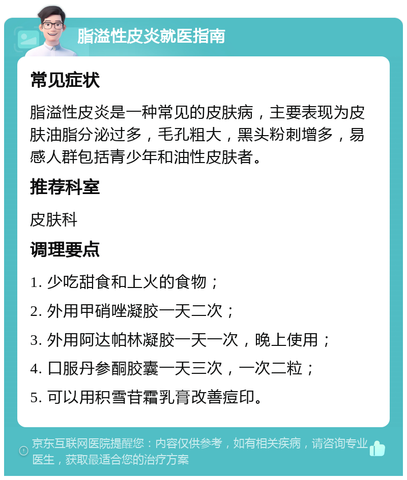 脂溢性皮炎就医指南 常见症状 脂溢性皮炎是一种常见的皮肤病，主要表现为皮肤油脂分泌过多，毛孔粗大，黑头粉刺增多，易感人群包括青少年和油性皮肤者。 推荐科室 皮肤科 调理要点 1. 少吃甜食和上火的食物； 2. 外用甲硝唑凝胶一天二次； 3. 外用阿达帕林凝胶一天一次，晚上使用； 4. 口服丹参酮胶囊一天三次，一次二粒； 5. 可以用积雪苷霜乳膏改善痘印。