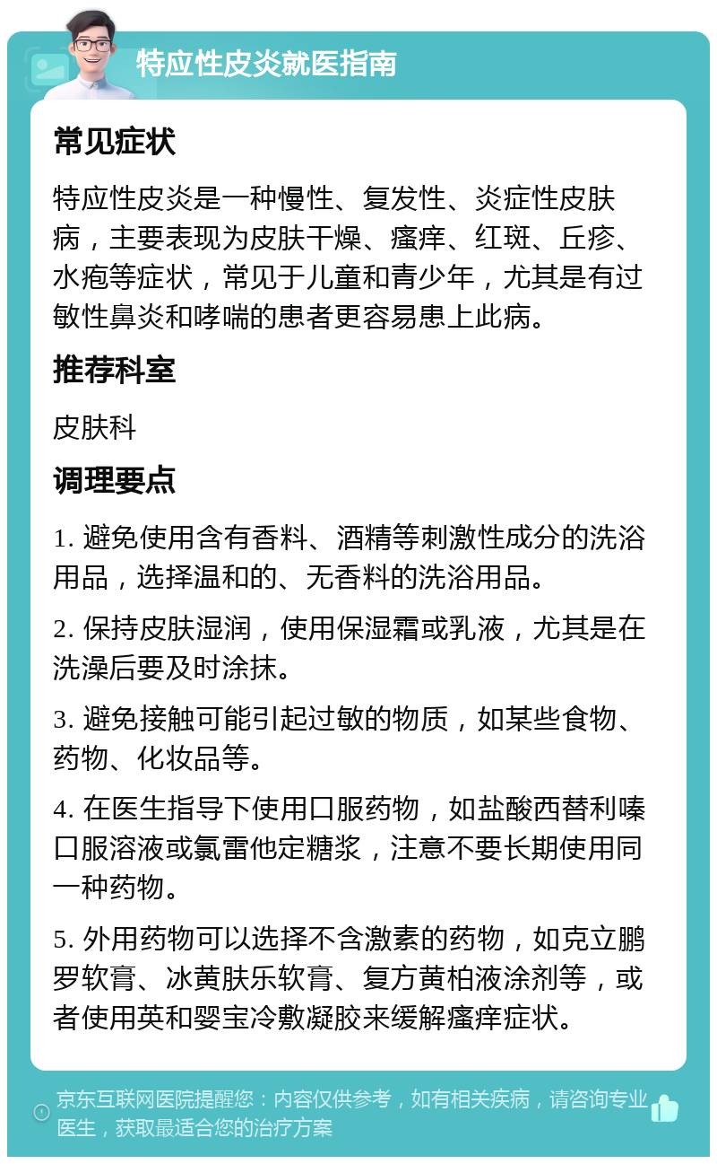 特应性皮炎就医指南 常见症状 特应性皮炎是一种慢性、复发性、炎症性皮肤病，主要表现为皮肤干燥、瘙痒、红斑、丘疹、水疱等症状，常见于儿童和青少年，尤其是有过敏性鼻炎和哮喘的患者更容易患上此病。 推荐科室 皮肤科 调理要点 1. 避免使用含有香料、酒精等刺激性成分的洗浴用品，选择温和的、无香料的洗浴用品。 2. 保持皮肤湿润，使用保湿霜或乳液，尤其是在洗澡后要及时涂抹。 3. 避免接触可能引起过敏的物质，如某些食物、药物、化妆品等。 4. 在医生指导下使用口服药物，如盐酸西替利嗪口服溶液或氯雷他定糖浆，注意不要长期使用同一种药物。 5. 外用药物可以选择不含激素的药物，如克立鹏罗软膏、冰黄肤乐软膏、复方黄柏液涂剂等，或者使用英和婴宝冷敷凝胶来缓解瘙痒症状。