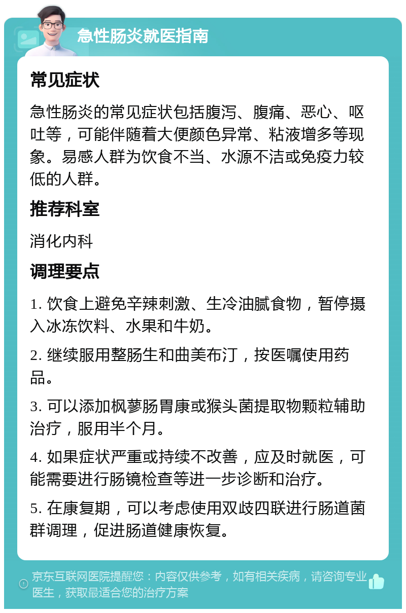 急性肠炎就医指南 常见症状 急性肠炎的常见症状包括腹泻、腹痛、恶心、呕吐等，可能伴随着大便颜色异常、粘液增多等现象。易感人群为饮食不当、水源不洁或免疫力较低的人群。 推荐科室 消化内科 调理要点 1. 饮食上避免辛辣刺激、生冷油腻食物，暂停摄入冰冻饮料、水果和牛奶。 2. 继续服用整肠生和曲美布汀，按医嘱使用药品。 3. 可以添加枫蓼肠胃康或猴头菌提取物颗粒辅助治疗，服用半个月。 4. 如果症状严重或持续不改善，应及时就医，可能需要进行肠镜检查等进一步诊断和治疗。 5. 在康复期，可以考虑使用双歧四联进行肠道菌群调理，促进肠道健康恢复。