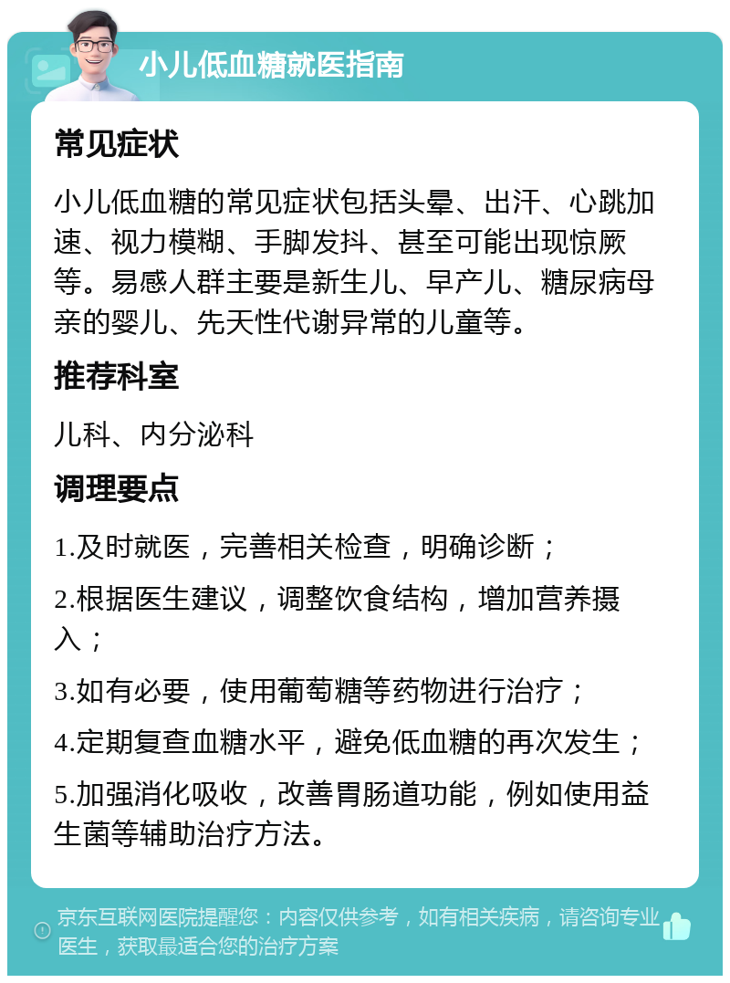 小儿低血糖就医指南 常见症状 小儿低血糖的常见症状包括头晕、出汗、心跳加速、视力模糊、手脚发抖、甚至可能出现惊厥等。易感人群主要是新生儿、早产儿、糖尿病母亲的婴儿、先天性代谢异常的儿童等。 推荐科室 儿科、内分泌科 调理要点 1.及时就医，完善相关检查，明确诊断； 2.根据医生建议，调整饮食结构，增加营养摄入； 3.如有必要，使用葡萄糖等药物进行治疗； 4.定期复查血糖水平，避免低血糖的再次发生； 5.加强消化吸收，改善胃肠道功能，例如使用益生菌等辅助治疗方法。