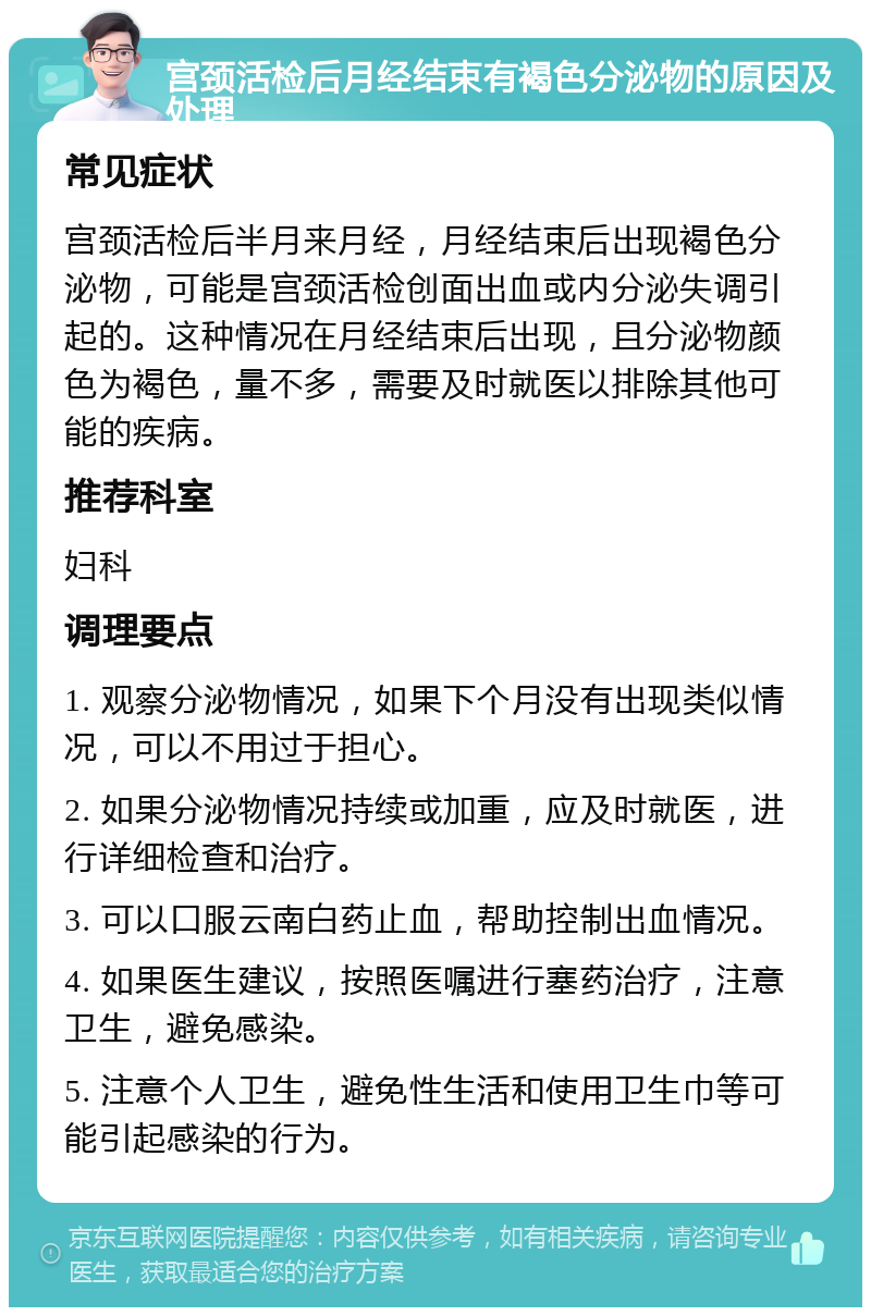 宫颈活检后月经结束有褐色分泌物的原因及处理 常见症状 宫颈活检后半月来月经，月经结束后出现褐色分泌物，可能是宫颈活检创面出血或内分泌失调引起的。这种情况在月经结束后出现，且分泌物颜色为褐色，量不多，需要及时就医以排除其他可能的疾病。 推荐科室 妇科 调理要点 1. 观察分泌物情况，如果下个月没有出现类似情况，可以不用过于担心。 2. 如果分泌物情况持续或加重，应及时就医，进行详细检查和治疗。 3. 可以口服云南白药止血，帮助控制出血情况。 4. 如果医生建议，按照医嘱进行塞药治疗，注意卫生，避免感染。 5. 注意个人卫生，避免性生活和使用卫生巾等可能引起感染的行为。