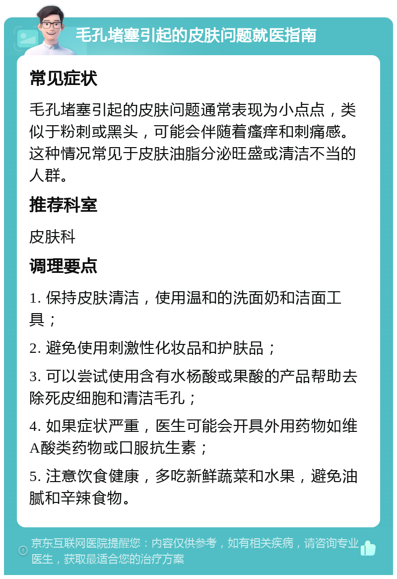 毛孔堵塞引起的皮肤问题就医指南 常见症状 毛孔堵塞引起的皮肤问题通常表现为小点点，类似于粉刺或黑头，可能会伴随着瘙痒和刺痛感。这种情况常见于皮肤油脂分泌旺盛或清洁不当的人群。 推荐科室 皮肤科 调理要点 1. 保持皮肤清洁，使用温和的洗面奶和洁面工具； 2. 避免使用刺激性化妆品和护肤品； 3. 可以尝试使用含有水杨酸或果酸的产品帮助去除死皮细胞和清洁毛孔； 4. 如果症状严重，医生可能会开具外用药物如维A酸类药物或口服抗生素； 5. 注意饮食健康，多吃新鲜蔬菜和水果，避免油腻和辛辣食物。