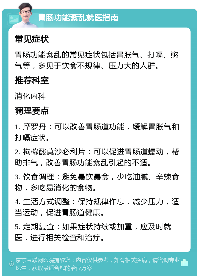 胃肠功能紊乱就医指南 常见症状 胃肠功能紊乱的常见症状包括胃胀气、打嗝、憋气等，多见于饮食不规律、压力大的人群。 推荐科室 消化内科 调理要点 1. 摩罗丹：可以改善胃肠道功能，缓解胃胀气和打嗝症状。 2. 枸橼酸莫沙必利片：可以促进胃肠道蠕动，帮助排气，改善胃肠功能紊乱引起的不适。 3. 饮食调理：避免暴饮暴食，少吃油腻、辛辣食物，多吃易消化的食物。 4. 生活方式调整：保持规律作息，减少压力，适当运动，促进胃肠道健康。 5. 定期复查：如果症状持续或加重，应及时就医，进行相关检查和治疗。