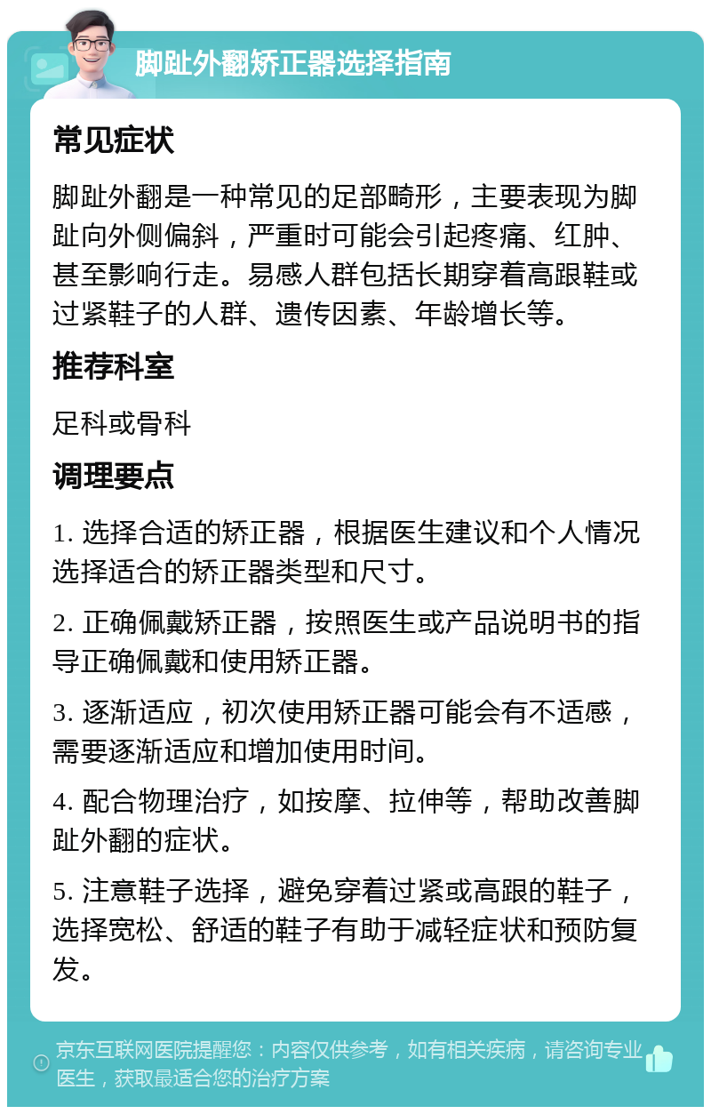 脚趾外翻矫正器选择指南 常见症状 脚趾外翻是一种常见的足部畸形，主要表现为脚趾向外侧偏斜，严重时可能会引起疼痛、红肿、甚至影响行走。易感人群包括长期穿着高跟鞋或过紧鞋子的人群、遗传因素、年龄增长等。 推荐科室 足科或骨科 调理要点 1. 选择合适的矫正器，根据医生建议和个人情况选择适合的矫正器类型和尺寸。 2. 正确佩戴矫正器，按照医生或产品说明书的指导正确佩戴和使用矫正器。 3. 逐渐适应，初次使用矫正器可能会有不适感，需要逐渐适应和增加使用时间。 4. 配合物理治疗，如按摩、拉伸等，帮助改善脚趾外翻的症状。 5. 注意鞋子选择，避免穿着过紧或高跟的鞋子，选择宽松、舒适的鞋子有助于减轻症状和预防复发。