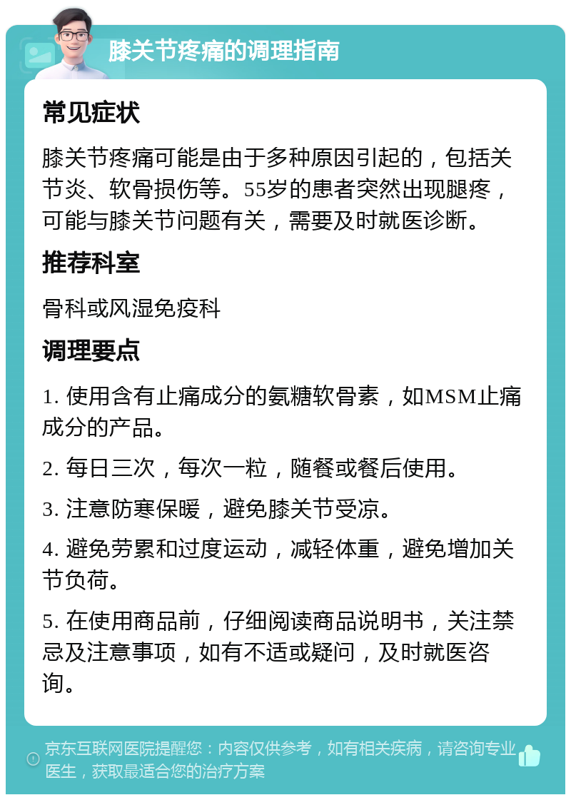 膝关节疼痛的调理指南 常见症状 膝关节疼痛可能是由于多种原因引起的，包括关节炎、软骨损伤等。55岁的患者突然出现腿疼，可能与膝关节问题有关，需要及时就医诊断。 推荐科室 骨科或风湿免疫科 调理要点 1. 使用含有止痛成分的氨糖软骨素，如MSM止痛成分的产品。 2. 每日三次，每次一粒，随餐或餐后使用。 3. 注意防寒保暖，避免膝关节受凉。 4. 避免劳累和过度运动，减轻体重，避免增加关节负荷。 5. 在使用商品前，仔细阅读商品说明书，关注禁忌及注意事项，如有不适或疑问，及时就医咨询。