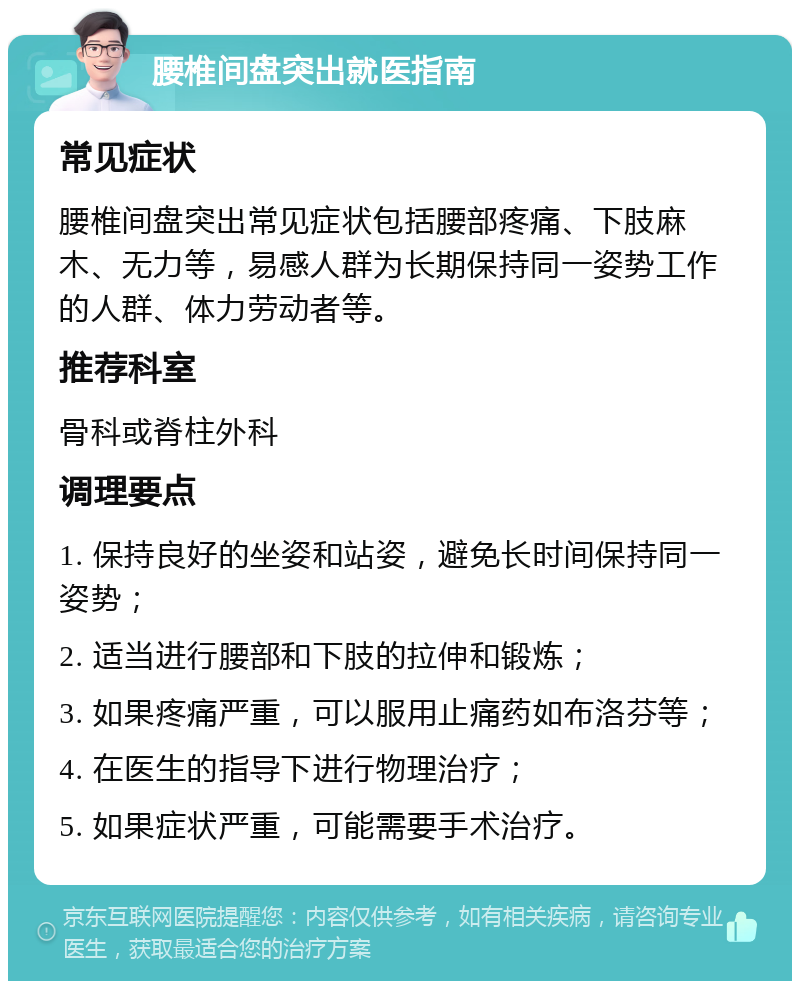 腰椎间盘突出就医指南 常见症状 腰椎间盘突出常见症状包括腰部疼痛、下肢麻木、无力等，易感人群为长期保持同一姿势工作的人群、体力劳动者等。 推荐科室 骨科或脊柱外科 调理要点 1. 保持良好的坐姿和站姿，避免长时间保持同一姿势； 2. 适当进行腰部和下肢的拉伸和锻炼； 3. 如果疼痛严重，可以服用止痛药如布洛芬等； 4. 在医生的指导下进行物理治疗； 5. 如果症状严重，可能需要手术治疗。