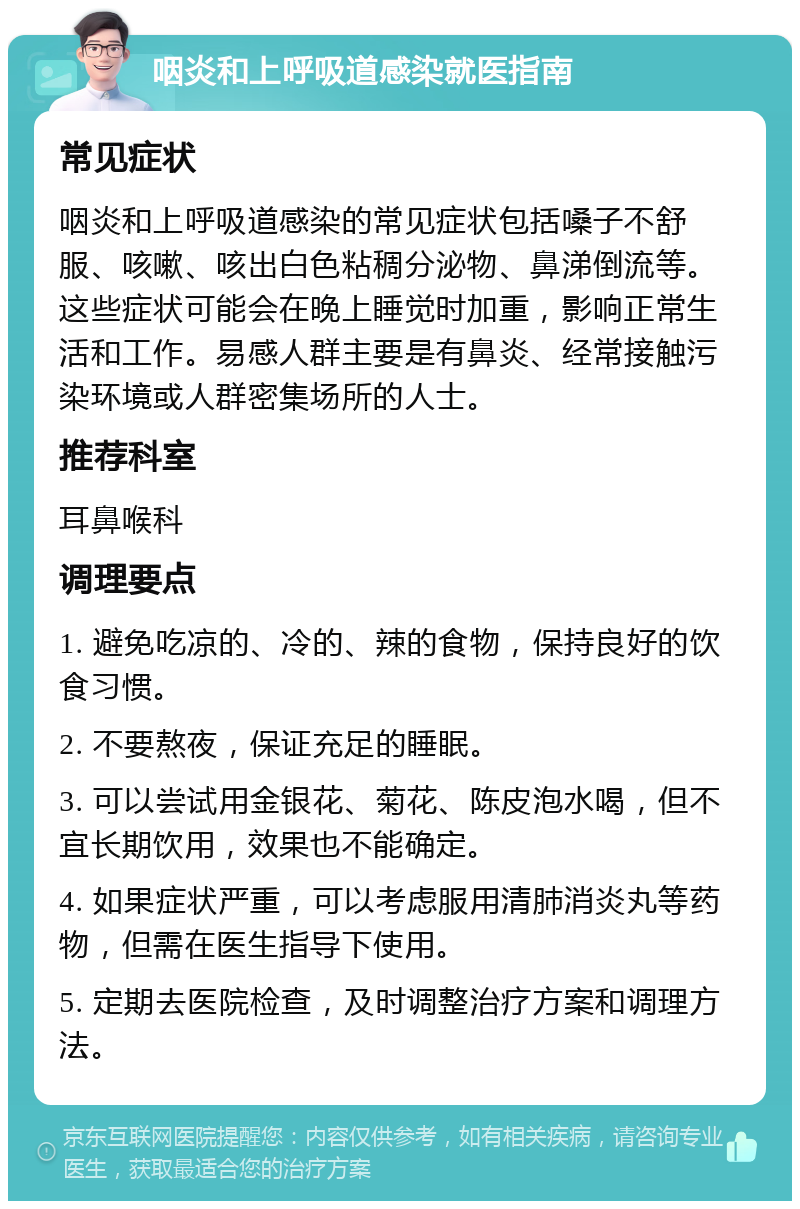 咽炎和上呼吸道感染就医指南 常见症状 咽炎和上呼吸道感染的常见症状包括嗓子不舒服、咳嗽、咳出白色粘稠分泌物、鼻涕倒流等。这些症状可能会在晚上睡觉时加重，影响正常生活和工作。易感人群主要是有鼻炎、经常接触污染环境或人群密集场所的人士。 推荐科室 耳鼻喉科 调理要点 1. 避免吃凉的、冷的、辣的食物，保持良好的饮食习惯。 2. 不要熬夜，保证充足的睡眠。 3. 可以尝试用金银花、菊花、陈皮泡水喝，但不宜长期饮用，效果也不能确定。 4. 如果症状严重，可以考虑服用清肺消炎丸等药物，但需在医生指导下使用。 5. 定期去医院检查，及时调整治疗方案和调理方法。