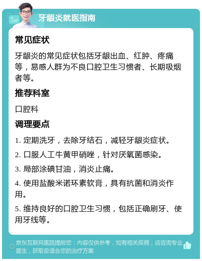 牙龈炎就医指南 常见症状 牙龈炎的常见症状包括牙龈出血、红肿、疼痛等，易感人群为不良口腔卫生习惯者、长期吸烟者等。 推荐科室 口腔科 调理要点 1. 定期洗牙，去除牙结石，减轻牙龈炎症状。 2. 口服人工牛黄甲硝唑，针对厌氧菌感染。 3. 局部涂碘甘油，消炎止痛。 4. 使用盐酸米诺环素软膏，具有抗菌和消炎作用。 5. 维持良好的口腔卫生习惯，包括正确刷牙、使用牙线等。