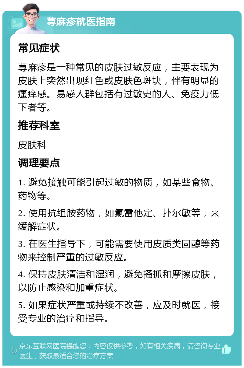 荨麻疹就医指南 常见症状 荨麻疹是一种常见的皮肤过敏反应，主要表现为皮肤上突然出现红色或皮肤色斑块，伴有明显的瘙痒感。易感人群包括有过敏史的人、免疫力低下者等。 推荐科室 皮肤科 调理要点 1. 避免接触可能引起过敏的物质，如某些食物、药物等。 2. 使用抗组胺药物，如氯雷他定、扑尔敏等，来缓解症状。 3. 在医生指导下，可能需要使用皮质类固醇等药物来控制严重的过敏反应。 4. 保持皮肤清洁和湿润，避免搔抓和摩擦皮肤，以防止感染和加重症状。 5. 如果症状严重或持续不改善，应及时就医，接受专业的治疗和指导。