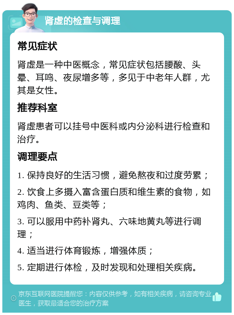 肾虚的检查与调理 常见症状 肾虚是一种中医概念，常见症状包括腰酸、头晕、耳鸣、夜尿增多等，多见于中老年人群，尤其是女性。 推荐科室 肾虚患者可以挂号中医科或内分泌科进行检查和治疗。 调理要点 1. 保持良好的生活习惯，避免熬夜和过度劳累； 2. 饮食上多摄入富含蛋白质和维生素的食物，如鸡肉、鱼类、豆类等； 3. 可以服用中药补肾丸、六味地黄丸等进行调理； 4. 适当进行体育锻炼，增强体质； 5. 定期进行体检，及时发现和处理相关疾病。