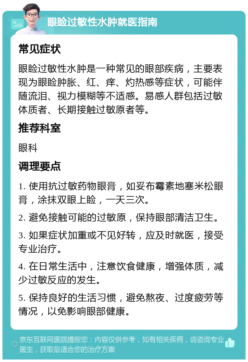 眼睑过敏性水肿就医指南 常见症状 眼睑过敏性水肿是一种常见的眼部疾病，主要表现为眼睑肿胀、红、痒、灼热感等症状，可能伴随流泪、视力模糊等不适感。易感人群包括过敏体质者、长期接触过敏原者等。 推荐科室 眼科 调理要点 1. 使用抗过敏药物眼膏，如妥布霉素地塞米松眼膏，涂抹双眼上睑，一天三次。 2. 避免接触可能的过敏原，保持眼部清洁卫生。 3. 如果症状加重或不见好转，应及时就医，接受专业治疗。 4. 在日常生活中，注意饮食健康，增强体质，减少过敏反应的发生。 5. 保持良好的生活习惯，避免熬夜、过度疲劳等情况，以免影响眼部健康。