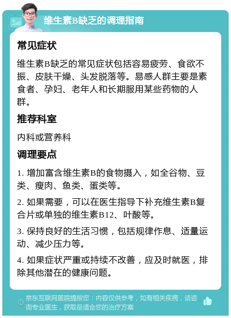 维生素B缺乏的调理指南 常见症状 维生素B缺乏的常见症状包括容易疲劳、食欲不振、皮肤干燥、头发脱落等。易感人群主要是素食者、孕妇、老年人和长期服用某些药物的人群。 推荐科室 内科或营养科 调理要点 1. 增加富含维生素B的食物摄入，如全谷物、豆类、瘦肉、鱼类、蛋类等。 2. 如果需要，可以在医生指导下补充维生素B复合片或单独的维生素B12、叶酸等。 3. 保持良好的生活习惯，包括规律作息、适量运动、减少压力等。 4. 如果症状严重或持续不改善，应及时就医，排除其他潜在的健康问题。