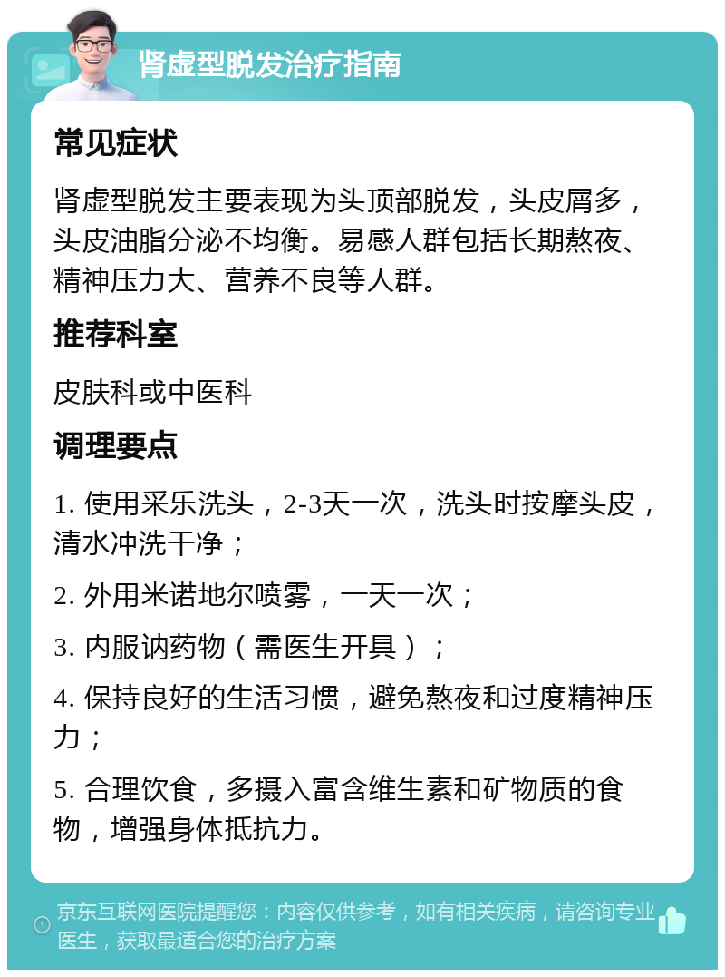 肾虚型脱发治疗指南 常见症状 肾虚型脱发主要表现为头顶部脱发，头皮屑多，头皮油脂分泌不均衡。易感人群包括长期熬夜、精神压力大、营养不良等人群。 推荐科室 皮肤科或中医科 调理要点 1. 使用采乐洗头，2-3天一次，洗头时按摩头皮，清水冲洗干净； 2. 外用米诺地尔喷雾，一天一次； 3. 内服讷药物（需医生开具）； 4. 保持良好的生活习惯，避免熬夜和过度精神压力； 5. 合理饮食，多摄入富含维生素和矿物质的食物，增强身体抵抗力。