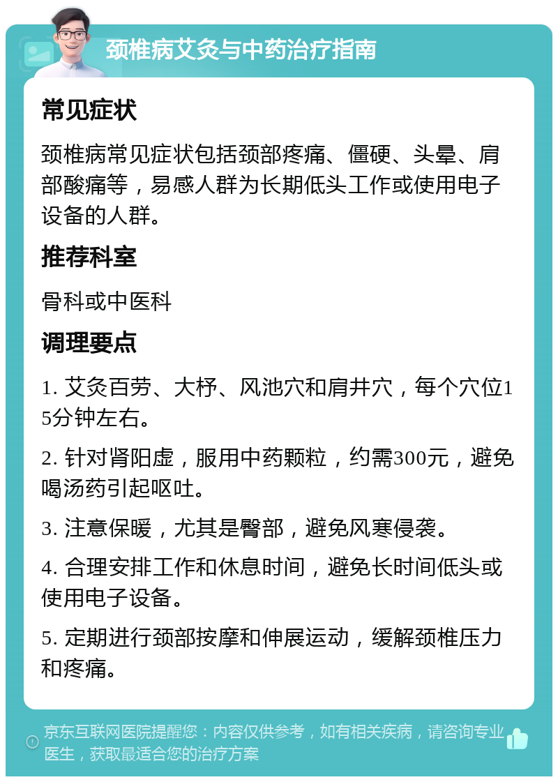 颈椎病艾灸与中药治疗指南 常见症状 颈椎病常见症状包括颈部疼痛、僵硬、头晕、肩部酸痛等，易感人群为长期低头工作或使用电子设备的人群。 推荐科室 骨科或中医科 调理要点 1. 艾灸百劳、大杼、风池穴和肩井穴，每个穴位15分钟左右。 2. 针对肾阳虚，服用中药颗粒，约需300元，避免喝汤药引起呕吐。 3. 注意保暖，尤其是臀部，避免风寒侵袭。 4. 合理安排工作和休息时间，避免长时间低头或使用电子设备。 5. 定期进行颈部按摩和伸展运动，缓解颈椎压力和疼痛。