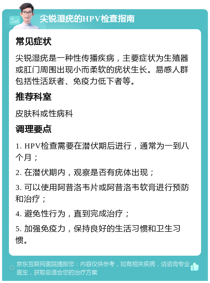 尖锐湿疣的HPV检查指南 常见症状 尖锐湿疣是一种性传播疾病，主要症状为生殖器或肛门周围出现小而柔软的疣状生长。易感人群包括性活跃者、免疫力低下者等。 推荐科室 皮肤科或性病科 调理要点 1. HPV检查需要在潜伏期后进行，通常为一到八个月； 2. 在潜伏期内，观察是否有疣体出现； 3. 可以使用阿昔洛韦片或阿昔洛韦软膏进行预防和治疗； 4. 避免性行为，直到完成治疗； 5. 加强免疫力，保持良好的生活习惯和卫生习惯。