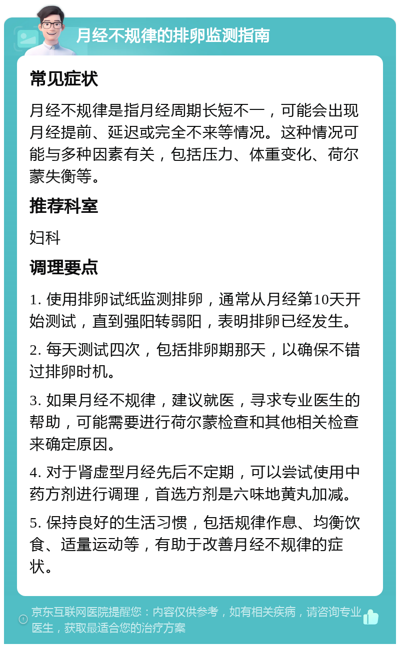 月经不规律的排卵监测指南 常见症状 月经不规律是指月经周期长短不一，可能会出现月经提前、延迟或完全不来等情况。这种情况可能与多种因素有关，包括压力、体重变化、荷尔蒙失衡等。 推荐科室 妇科 调理要点 1. 使用排卵试纸监测排卵，通常从月经第10天开始测试，直到强阳转弱阳，表明排卵已经发生。 2. 每天测试四次，包括排卵期那天，以确保不错过排卵时机。 3. 如果月经不规律，建议就医，寻求专业医生的帮助，可能需要进行荷尔蒙检查和其他相关检查来确定原因。 4. 对于肾虚型月经先后不定期，可以尝试使用中药方剂进行调理，首选方剂是六味地黄丸加减。 5. 保持良好的生活习惯，包括规律作息、均衡饮食、适量运动等，有助于改善月经不规律的症状。