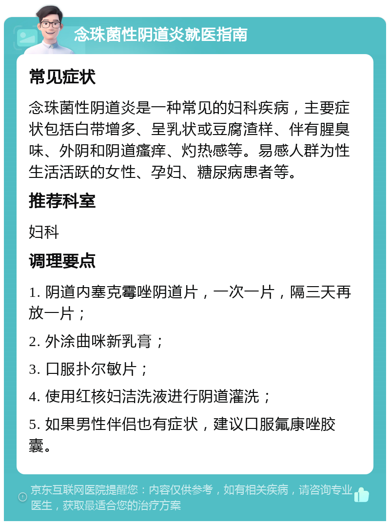 念珠菌性阴道炎就医指南 常见症状 念珠菌性阴道炎是一种常见的妇科疾病，主要症状包括白带增多、呈乳状或豆腐渣样、伴有腥臭味、外阴和阴道瘙痒、灼热感等。易感人群为性生活活跃的女性、孕妇、糖尿病患者等。 推荐科室 妇科 调理要点 1. 阴道内塞克霉唑阴道片，一次一片，隔三天再放一片； 2. 外涂曲咪新乳膏； 3. 口服扑尔敏片； 4. 使用红核妇洁洗液进行阴道灌洗； 5. 如果男性伴侣也有症状，建议口服氟康唑胶囊。