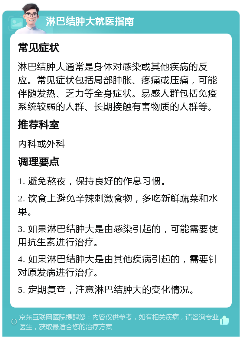 淋巴结肿大就医指南 常见症状 淋巴结肿大通常是身体对感染或其他疾病的反应。常见症状包括局部肿胀、疼痛或压痛，可能伴随发热、乏力等全身症状。易感人群包括免疫系统较弱的人群、长期接触有害物质的人群等。 推荐科室 内科或外科 调理要点 1. 避免熬夜，保持良好的作息习惯。 2. 饮食上避免辛辣刺激食物，多吃新鲜蔬菜和水果。 3. 如果淋巴结肿大是由感染引起的，可能需要使用抗生素进行治疗。 4. 如果淋巴结肿大是由其他疾病引起的，需要针对原发病进行治疗。 5. 定期复查，注意淋巴结肿大的变化情况。