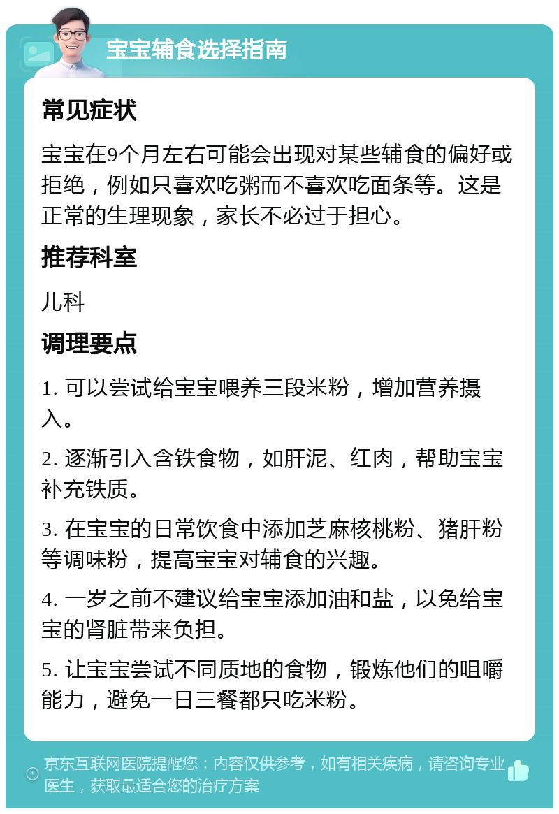 宝宝辅食选择指南 常见症状 宝宝在9个月左右可能会出现对某些辅食的偏好或拒绝，例如只喜欢吃粥而不喜欢吃面条等。这是正常的生理现象，家长不必过于担心。 推荐科室 儿科 调理要点 1. 可以尝试给宝宝喂养三段米粉，增加营养摄入。 2. 逐渐引入含铁食物，如肝泥、红肉，帮助宝宝补充铁质。 3. 在宝宝的日常饮食中添加芝麻核桃粉、猪肝粉等调味粉，提高宝宝对辅食的兴趣。 4. 一岁之前不建议给宝宝添加油和盐，以免给宝宝的肾脏带来负担。 5. 让宝宝尝试不同质地的食物，锻炼他们的咀嚼能力，避免一日三餐都只吃米粉。