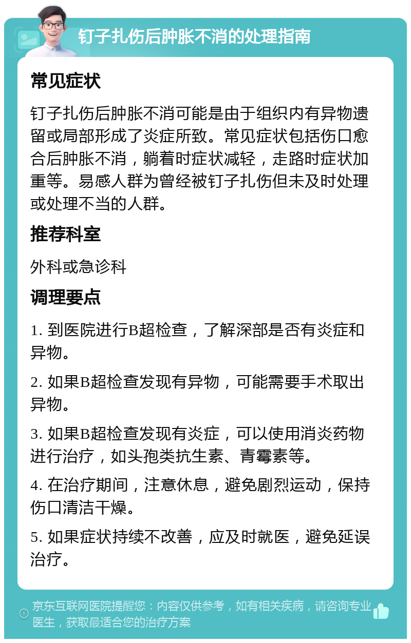 钉子扎伤后肿胀不消的处理指南 常见症状 钉子扎伤后肿胀不消可能是由于组织内有异物遗留或局部形成了炎症所致。常见症状包括伤口愈合后肿胀不消，躺着时症状减轻，走路时症状加重等。易感人群为曾经被钉子扎伤但未及时处理或处理不当的人群。 推荐科室 外科或急诊科 调理要点 1. 到医院进行B超检查，了解深部是否有炎症和异物。 2. 如果B超检查发现有异物，可能需要手术取出异物。 3. 如果B超检查发现有炎症，可以使用消炎药物进行治疗，如头孢类抗生素、青霉素等。 4. 在治疗期间，注意休息，避免剧烈运动，保持伤口清洁干燥。 5. 如果症状持续不改善，应及时就医，避免延误治疗。