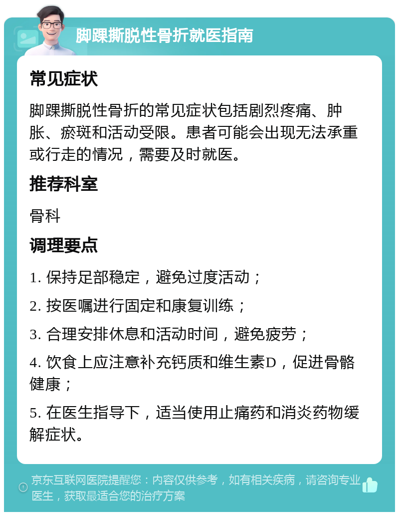 脚踝撕脱性骨折就医指南 常见症状 脚踝撕脱性骨折的常见症状包括剧烈疼痛、肿胀、瘀斑和活动受限。患者可能会出现无法承重或行走的情况，需要及时就医。 推荐科室 骨科 调理要点 1. 保持足部稳定，避免过度活动； 2. 按医嘱进行固定和康复训练； 3. 合理安排休息和活动时间，避免疲劳； 4. 饮食上应注意补充钙质和维生素D，促进骨骼健康； 5. 在医生指导下，适当使用止痛药和消炎药物缓解症状。