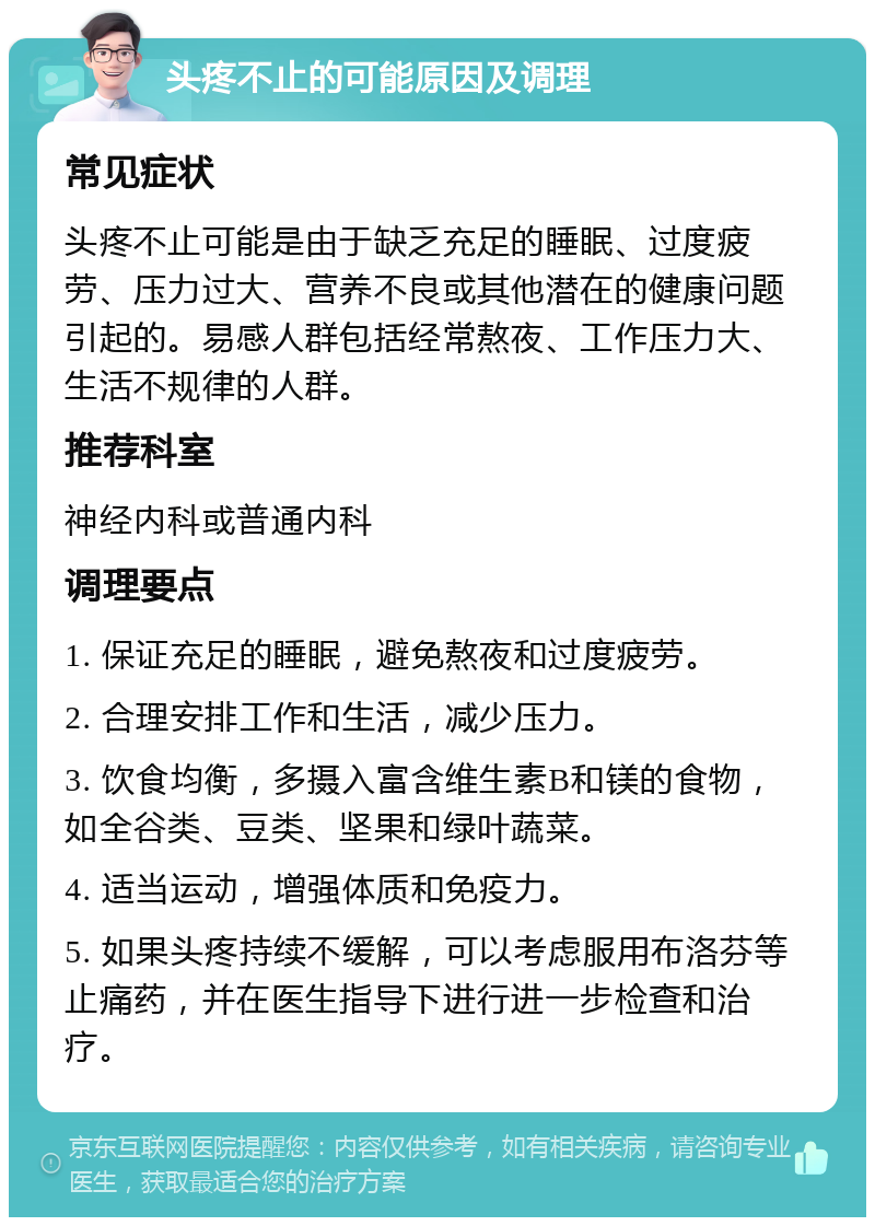 头疼不止的可能原因及调理 常见症状 头疼不止可能是由于缺乏充足的睡眠、过度疲劳、压力过大、营养不良或其他潜在的健康问题引起的。易感人群包括经常熬夜、工作压力大、生活不规律的人群。 推荐科室 神经内科或普通内科 调理要点 1. 保证充足的睡眠，避免熬夜和过度疲劳。 2. 合理安排工作和生活，减少压力。 3. 饮食均衡，多摄入富含维生素B和镁的食物，如全谷类、豆类、坚果和绿叶蔬菜。 4. 适当运动，增强体质和免疫力。 5. 如果头疼持续不缓解，可以考虑服用布洛芬等止痛药，并在医生指导下进行进一步检查和治疗。