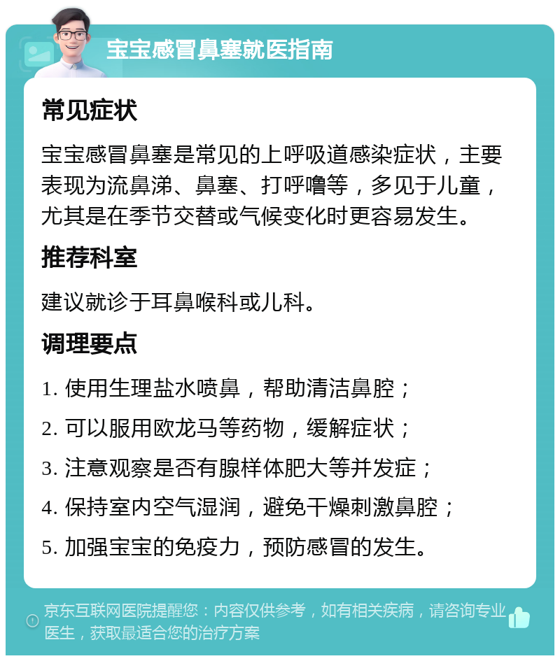 宝宝感冒鼻塞就医指南 常见症状 宝宝感冒鼻塞是常见的上呼吸道感染症状，主要表现为流鼻涕、鼻塞、打呼噜等，多见于儿童，尤其是在季节交替或气候变化时更容易发生。 推荐科室 建议就诊于耳鼻喉科或儿科。 调理要点 1. 使用生理盐水喷鼻，帮助清洁鼻腔； 2. 可以服用欧龙马等药物，缓解症状； 3. 注意观察是否有腺样体肥大等并发症； 4. 保持室内空气湿润，避免干燥刺激鼻腔； 5. 加强宝宝的免疫力，预防感冒的发生。