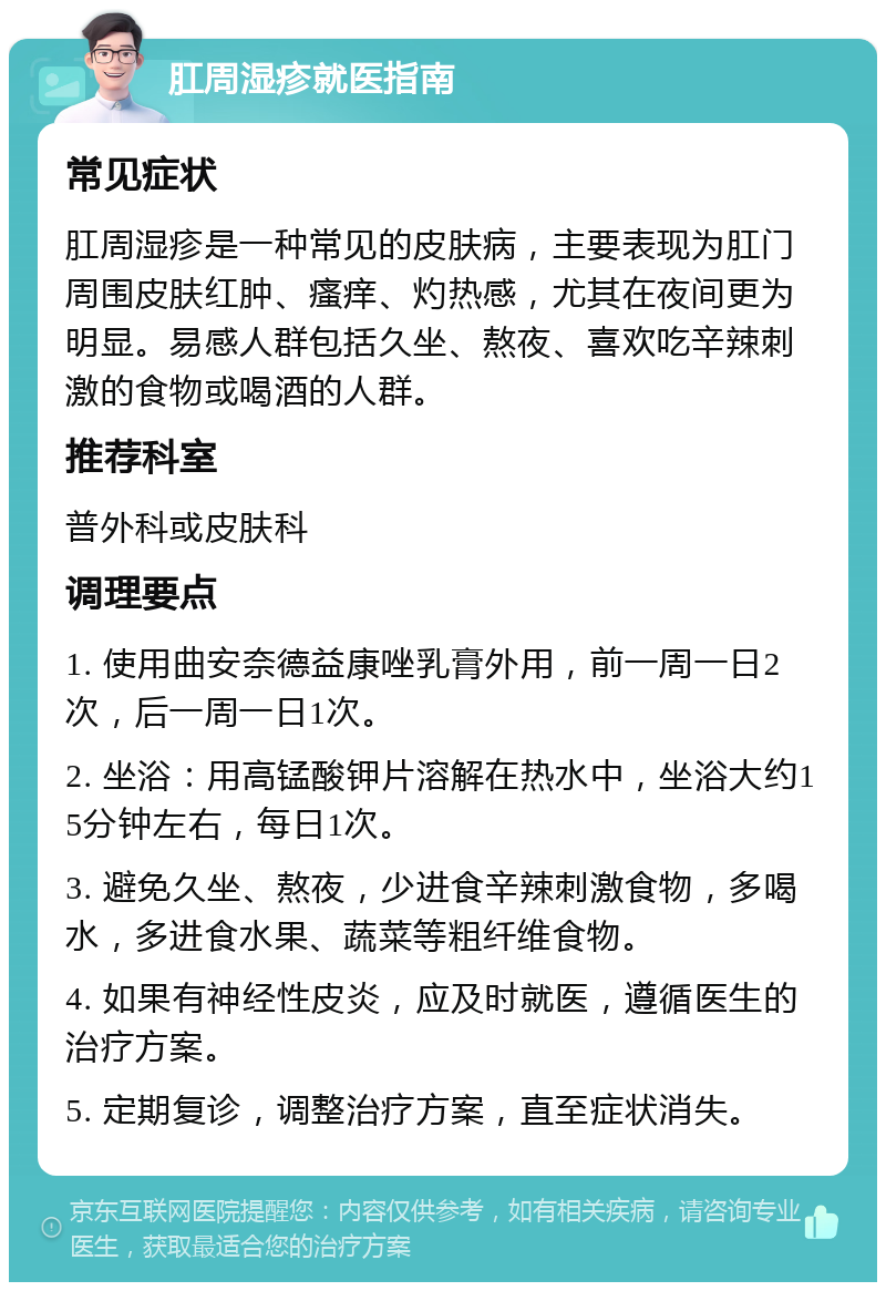 肛周湿疹就医指南 常见症状 肛周湿疹是一种常见的皮肤病，主要表现为肛门周围皮肤红肿、瘙痒、灼热感，尤其在夜间更为明显。易感人群包括久坐、熬夜、喜欢吃辛辣刺激的食物或喝酒的人群。 推荐科室 普外科或皮肤科 调理要点 1. 使用曲安奈德益康唑乳膏外用，前一周一日2次，后一周一日1次。 2. 坐浴：用高锰酸钾片溶解在热水中，坐浴大约15分钟左右，每日1次。 3. 避免久坐、熬夜，少进食辛辣刺激食物，多喝水，多进食水果、蔬菜等粗纤维食物。 4. 如果有神经性皮炎，应及时就医，遵循医生的治疗方案。 5. 定期复诊，调整治疗方案，直至症状消失。