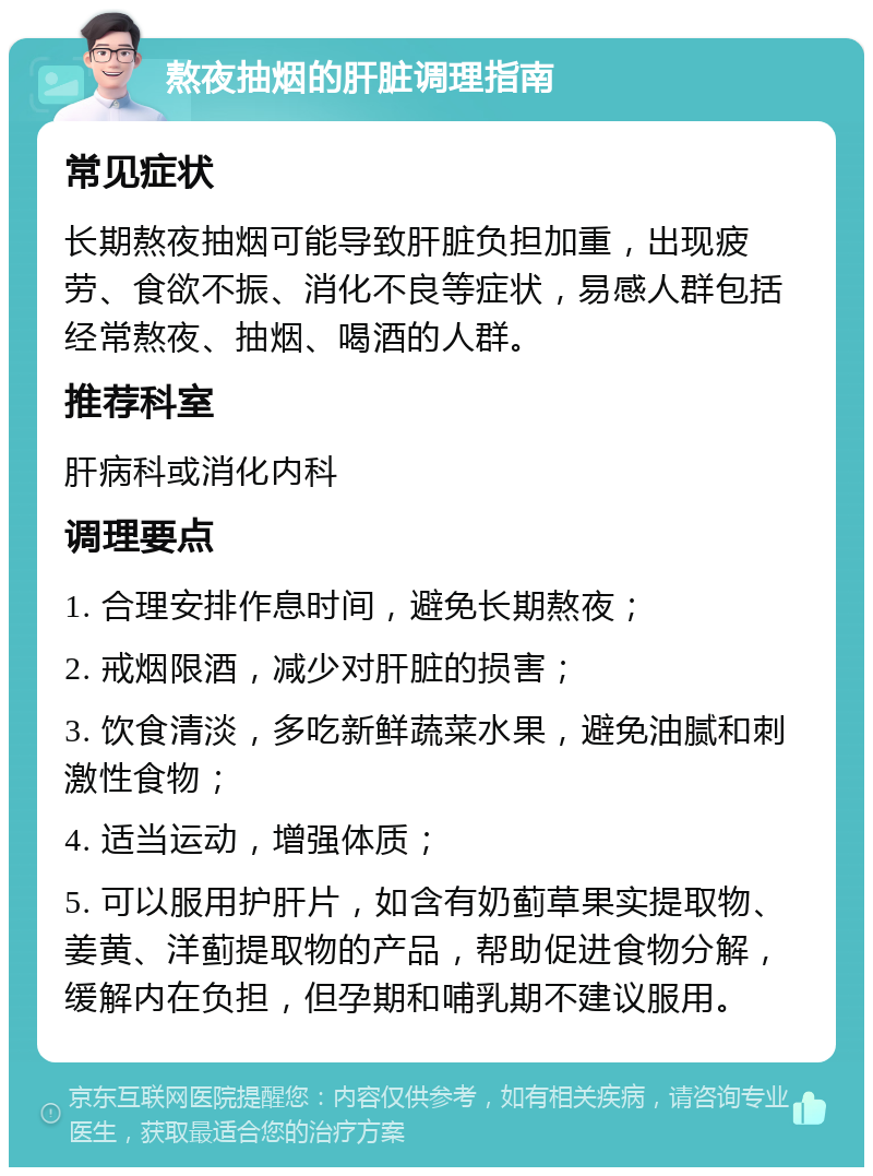 熬夜抽烟的肝脏调理指南 常见症状 长期熬夜抽烟可能导致肝脏负担加重，出现疲劳、食欲不振、消化不良等症状，易感人群包括经常熬夜、抽烟、喝酒的人群。 推荐科室 肝病科或消化内科 调理要点 1. 合理安排作息时间，避免长期熬夜； 2. 戒烟限酒，减少对肝脏的损害； 3. 饮食清淡，多吃新鲜蔬菜水果，避免油腻和刺激性食物； 4. 适当运动，增强体质； 5. 可以服用护肝片，如含有奶蓟草果实提取物、姜黄、洋蓟提取物的产品，帮助促进食物分解，缓解内在负担，但孕期和哺乳期不建议服用。