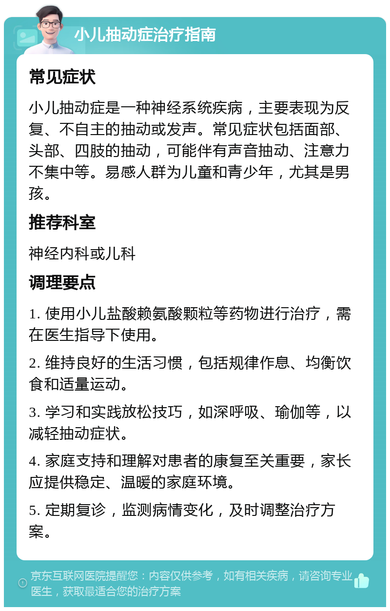 小儿抽动症治疗指南 常见症状 小儿抽动症是一种神经系统疾病，主要表现为反复、不自主的抽动或发声。常见症状包括面部、头部、四肢的抽动，可能伴有声音抽动、注意力不集中等。易感人群为儿童和青少年，尤其是男孩。 推荐科室 神经内科或儿科 调理要点 1. 使用小儿盐酸赖氨酸颗粒等药物进行治疗，需在医生指导下使用。 2. 维持良好的生活习惯，包括规律作息、均衡饮食和适量运动。 3. 学习和实践放松技巧，如深呼吸、瑜伽等，以减轻抽动症状。 4. 家庭支持和理解对患者的康复至关重要，家长应提供稳定、温暖的家庭环境。 5. 定期复诊，监测病情变化，及时调整治疗方案。