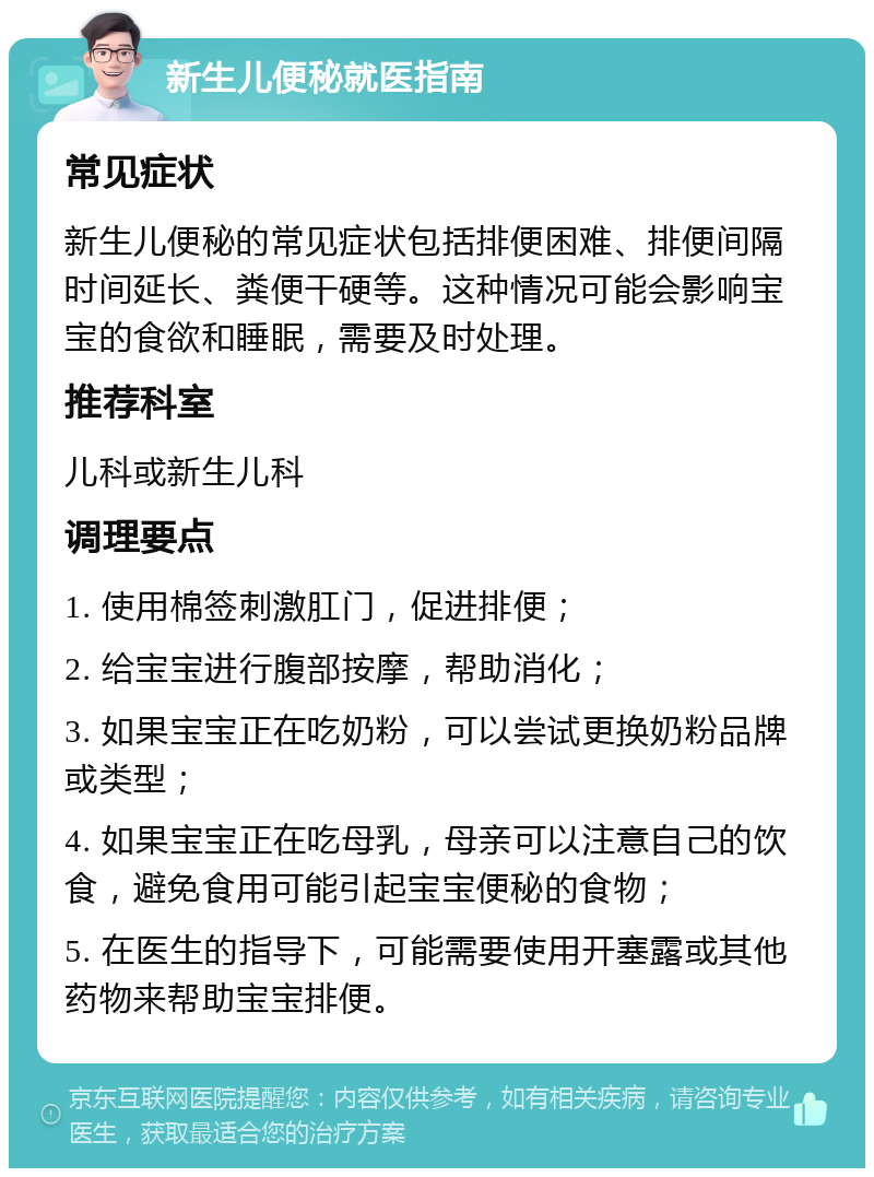 新生儿便秘就医指南 常见症状 新生儿便秘的常见症状包括排便困难、排便间隔时间延长、粪便干硬等。这种情况可能会影响宝宝的食欲和睡眠，需要及时处理。 推荐科室 儿科或新生儿科 调理要点 1. 使用棉签刺激肛门，促进排便； 2. 给宝宝进行腹部按摩，帮助消化； 3. 如果宝宝正在吃奶粉，可以尝试更换奶粉品牌或类型； 4. 如果宝宝正在吃母乳，母亲可以注意自己的饮食，避免食用可能引起宝宝便秘的食物； 5. 在医生的指导下，可能需要使用开塞露或其他药物来帮助宝宝排便。