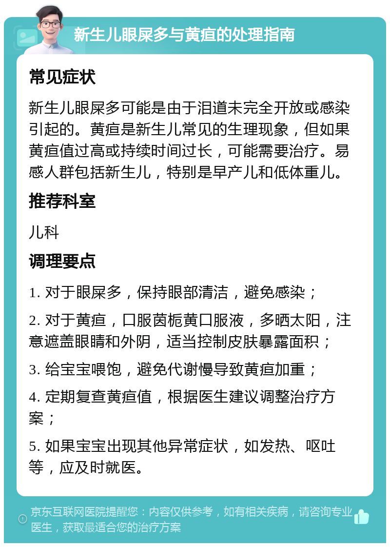 新生儿眼屎多与黄疸的处理指南 常见症状 新生儿眼屎多可能是由于泪道未完全开放或感染引起的。黄疸是新生儿常见的生理现象，但如果黄疸值过高或持续时间过长，可能需要治疗。易感人群包括新生儿，特别是早产儿和低体重儿。 推荐科室 儿科 调理要点 1. 对于眼屎多，保持眼部清洁，避免感染； 2. 对于黄疸，口服茵栀黄口服液，多晒太阳，注意遮盖眼睛和外阴，适当控制皮肤暴露面积； 3. 给宝宝喂饱，避免代谢慢导致黄疸加重； 4. 定期复查黄疸值，根据医生建议调整治疗方案； 5. 如果宝宝出现其他异常症状，如发热、呕吐等，应及时就医。