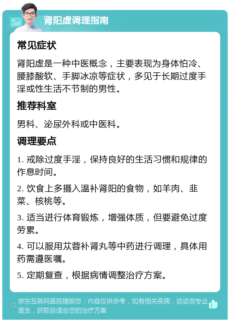 肾阳虚调理指南 常见症状 肾阳虚是一种中医概念，主要表现为身体怕冷、腰膝酸软、手脚冰凉等症状，多见于长期过度手淫或性生活不节制的男性。 推荐科室 男科、泌尿外科或中医科。 调理要点 1. 戒除过度手淫，保持良好的生活习惯和规律的作息时间。 2. 饮食上多摄入温补肾阳的食物，如羊肉、韭菜、核桃等。 3. 适当进行体育锻炼，增强体质，但要避免过度劳累。 4. 可以服用苁蓉补肾丸等中药进行调理，具体用药需遵医嘱。 5. 定期复查，根据病情调整治疗方案。