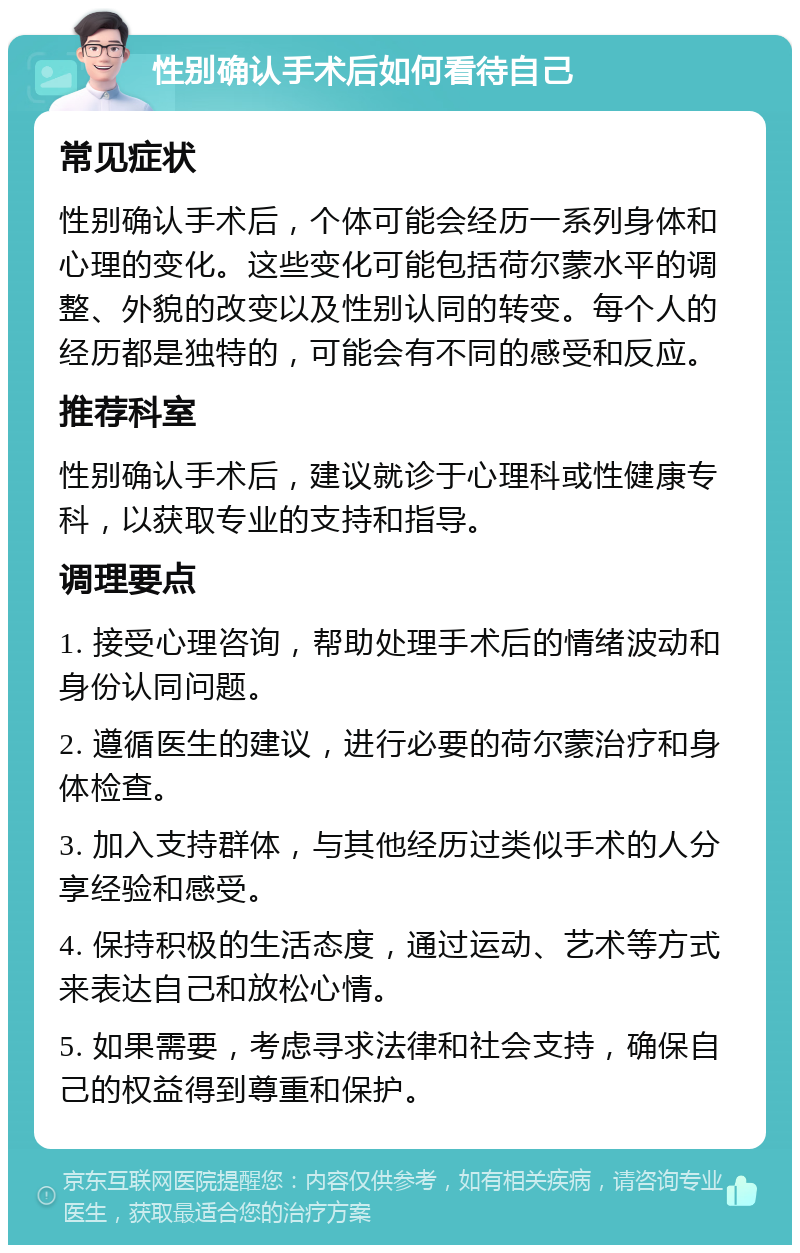 性别确认手术后如何看待自己 常见症状 性别确认手术后，个体可能会经历一系列身体和心理的变化。这些变化可能包括荷尔蒙水平的调整、外貌的改变以及性别认同的转变。每个人的经历都是独特的，可能会有不同的感受和反应。 推荐科室 性别确认手术后，建议就诊于心理科或性健康专科，以获取专业的支持和指导。 调理要点 1. 接受心理咨询，帮助处理手术后的情绪波动和身份认同问题。 2. 遵循医生的建议，进行必要的荷尔蒙治疗和身体检查。 3. 加入支持群体，与其他经历过类似手术的人分享经验和感受。 4. 保持积极的生活态度，通过运动、艺术等方式来表达自己和放松心情。 5. 如果需要，考虑寻求法律和社会支持，确保自己的权益得到尊重和保护。