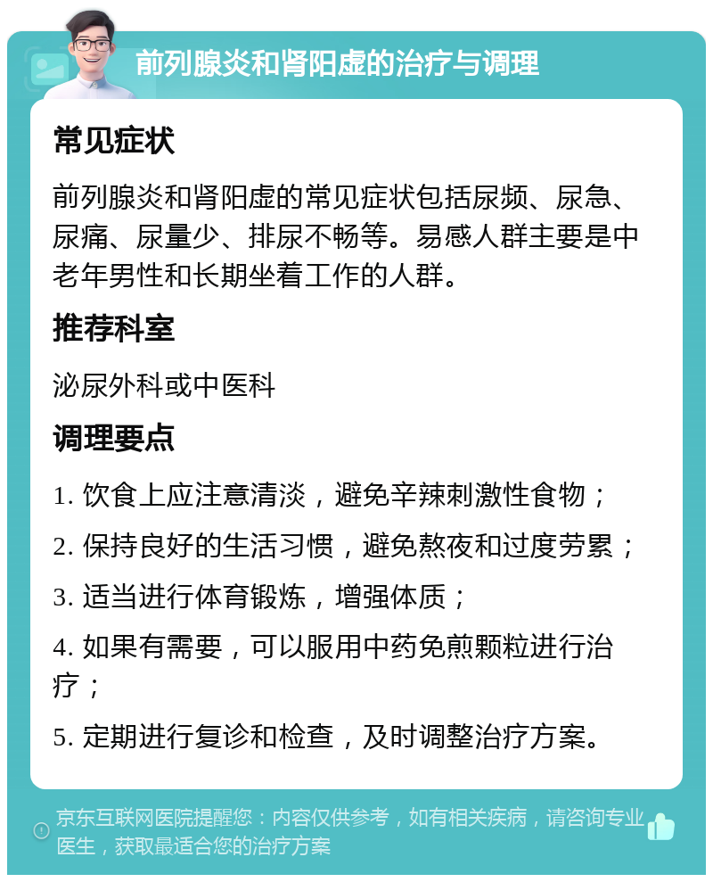 前列腺炎和肾阳虚的治疗与调理 常见症状 前列腺炎和肾阳虚的常见症状包括尿频、尿急、尿痛、尿量少、排尿不畅等。易感人群主要是中老年男性和长期坐着工作的人群。 推荐科室 泌尿外科或中医科 调理要点 1. 饮食上应注意清淡，避免辛辣刺激性食物； 2. 保持良好的生活习惯，避免熬夜和过度劳累； 3. 适当进行体育锻炼，增强体质； 4. 如果有需要，可以服用中药免煎颗粒进行治疗； 5. 定期进行复诊和检查，及时调整治疗方案。