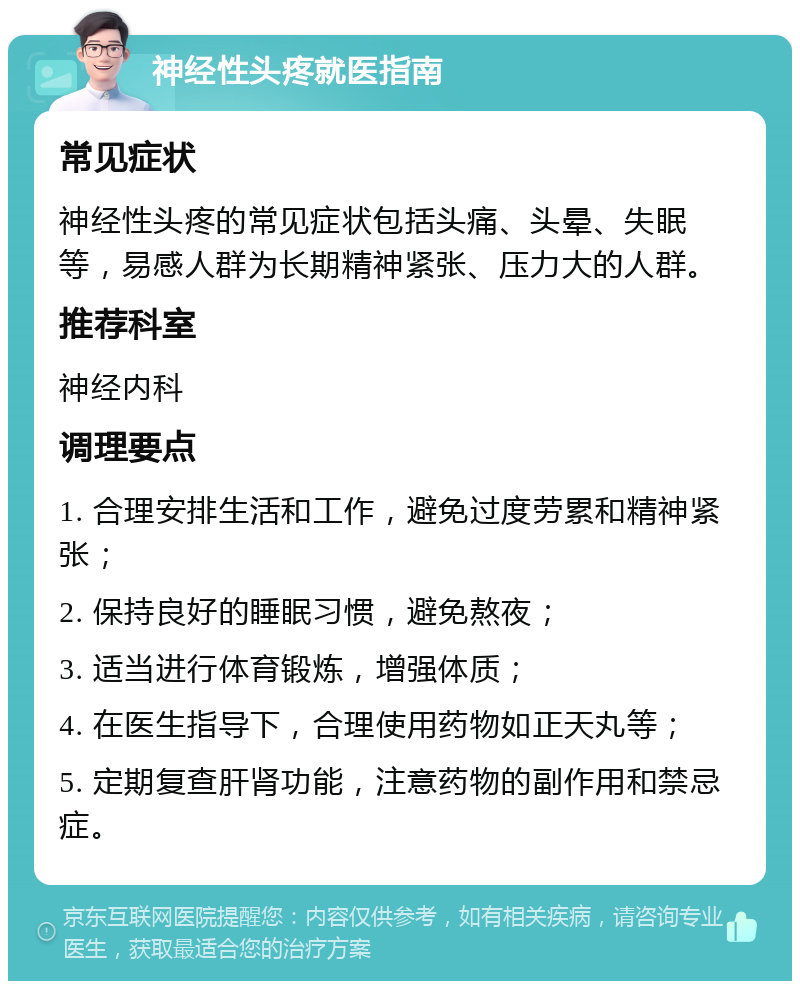 神经性头疼就医指南 常见症状 神经性头疼的常见症状包括头痛、头晕、失眠等，易感人群为长期精神紧张、压力大的人群。 推荐科室 神经内科 调理要点 1. 合理安排生活和工作，避免过度劳累和精神紧张； 2. 保持良好的睡眠习惯，避免熬夜； 3. 适当进行体育锻炼，增强体质； 4. 在医生指导下，合理使用药物如正天丸等； 5. 定期复查肝肾功能，注意药物的副作用和禁忌症。