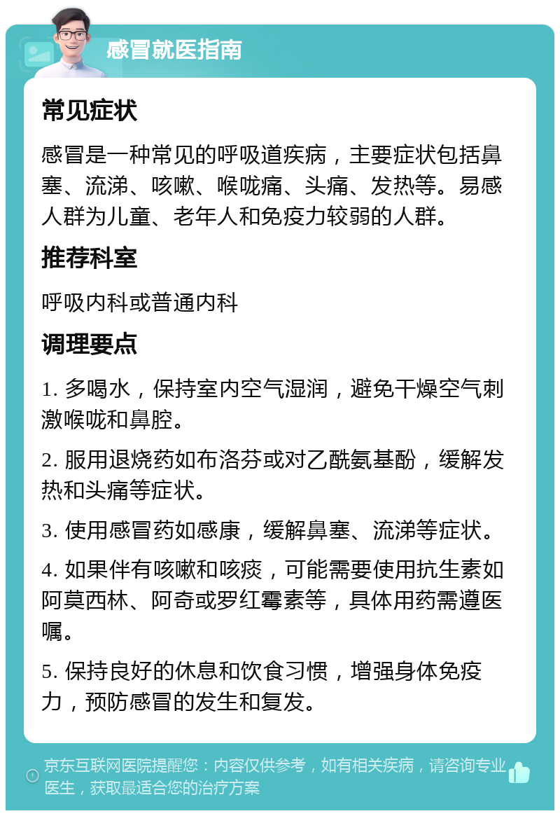 感冒就医指南 常见症状 感冒是一种常见的呼吸道疾病，主要症状包括鼻塞、流涕、咳嗽、喉咙痛、头痛、发热等。易感人群为儿童、老年人和免疫力较弱的人群。 推荐科室 呼吸内科或普通内科 调理要点 1. 多喝水，保持室内空气湿润，避免干燥空气刺激喉咙和鼻腔。 2. 服用退烧药如布洛芬或对乙酰氨基酚，缓解发热和头痛等症状。 3. 使用感冒药如感康，缓解鼻塞、流涕等症状。 4. 如果伴有咳嗽和咳痰，可能需要使用抗生素如阿莫西林、阿奇或罗红霉素等，具体用药需遵医嘱。 5. 保持良好的休息和饮食习惯，增强身体免疫力，预防感冒的发生和复发。