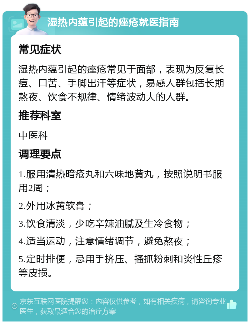 湿热内蕴引起的痤疮就医指南 常见症状 湿热内蕴引起的痤疮常见于面部，表现为反复长痘、口苦、手脚出汗等症状，易感人群包括长期熬夜、饮食不规律、情绪波动大的人群。 推荐科室 中医科 调理要点 1.服用清热暗疮丸和六味地黄丸，按照说明书服用2周； 2.外用冰黄软膏； 3.饮食清淡，少吃辛辣油腻及生冷食物； 4.适当运动，注意情绪调节，避免熬夜； 5.定时排便，忌用手挤压、搔抓粉刺和炎性丘疹等皮损。