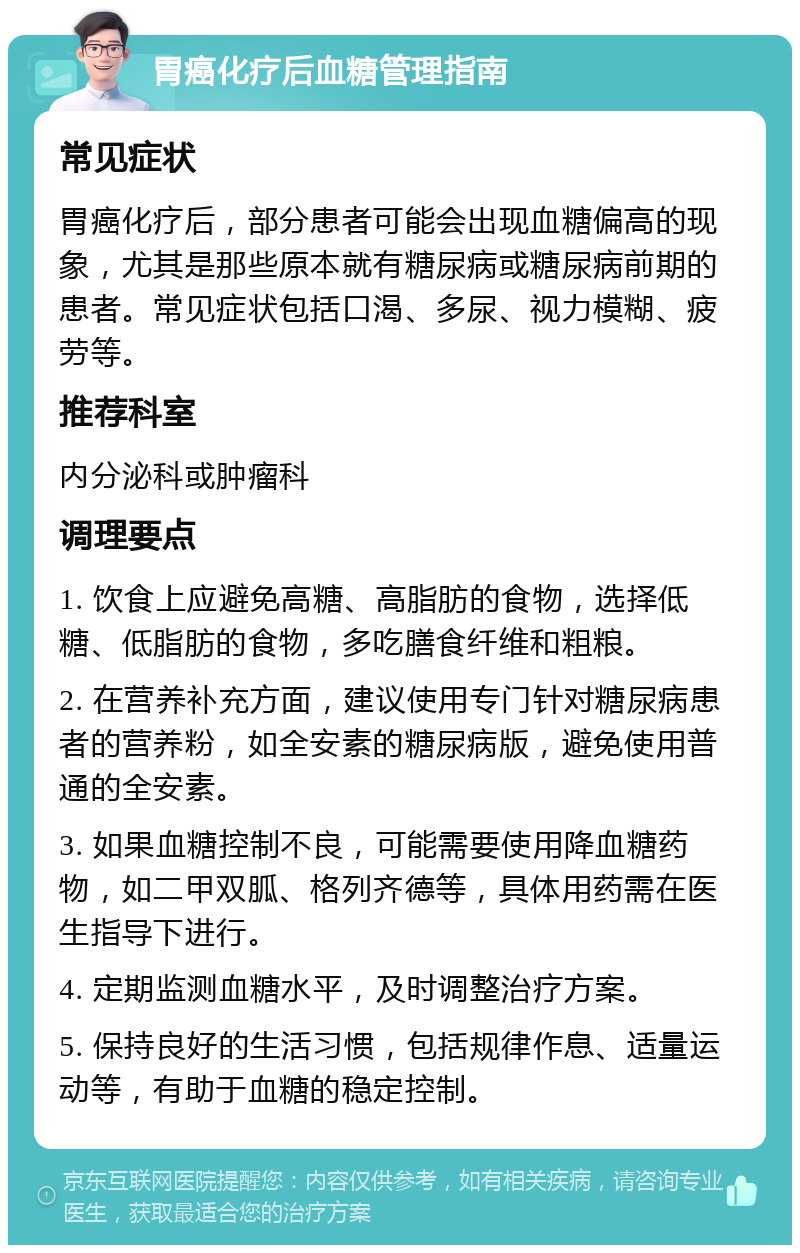 胃癌化疗后血糖管理指南 常见症状 胃癌化疗后，部分患者可能会出现血糖偏高的现象，尤其是那些原本就有糖尿病或糖尿病前期的患者。常见症状包括口渴、多尿、视力模糊、疲劳等。 推荐科室 内分泌科或肿瘤科 调理要点 1. 饮食上应避免高糖、高脂肪的食物，选择低糖、低脂肪的食物，多吃膳食纤维和粗粮。 2. 在营养补充方面，建议使用专门针对糖尿病患者的营养粉，如全安素的糖尿病版，避免使用普通的全安素。 3. 如果血糖控制不良，可能需要使用降血糖药物，如二甲双胍、格列齐德等，具体用药需在医生指导下进行。 4. 定期监测血糖水平，及时调整治疗方案。 5. 保持良好的生活习惯，包括规律作息、适量运动等，有助于血糖的稳定控制。