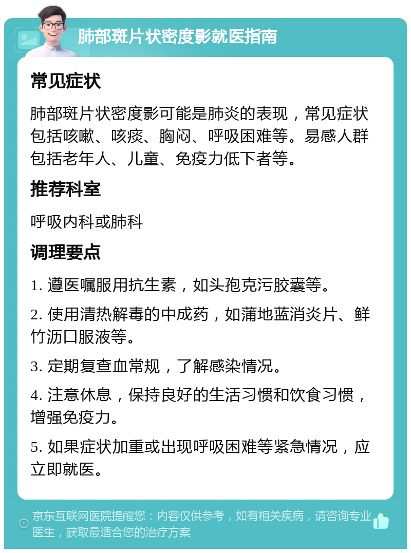 肺部斑片状密度影就医指南 常见症状 肺部斑片状密度影可能是肺炎的表现，常见症状包括咳嗽、咳痰、胸闷、呼吸困难等。易感人群包括老年人、儿童、免疫力低下者等。 推荐科室 呼吸内科或肺科 调理要点 1. 遵医嘱服用抗生素，如头孢克污胶囊等。 2. 使用清热解毒的中成药，如蒲地蓝消炎片、鲜竹沥口服液等。 3. 定期复查血常规，了解感染情况。 4. 注意休息，保持良好的生活习惯和饮食习惯，增强免疫力。 5. 如果症状加重或出现呼吸困难等紧急情况，应立即就医。