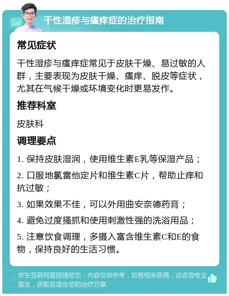 干性湿疹与瘙痒症的治疗指南 常见症状 干性湿疹与瘙痒症常见于皮肤干燥、易过敏的人群，主要表现为皮肤干燥、瘙痒、脱皮等症状，尤其在气候干燥或环境变化时更易发作。 推荐科室 皮肤科 调理要点 1. 保持皮肤湿润，使用维生素E乳等保湿产品； 2. 口服地氯雷他定片和维生素C片，帮助止痒和抗过敏； 3. 如果效果不佳，可以外用曲安奈德药膏； 4. 避免过度搔抓和使用刺激性强的洗浴用品； 5. 注意饮食调理，多摄入富含维生素C和E的食物，保持良好的生活习惯。