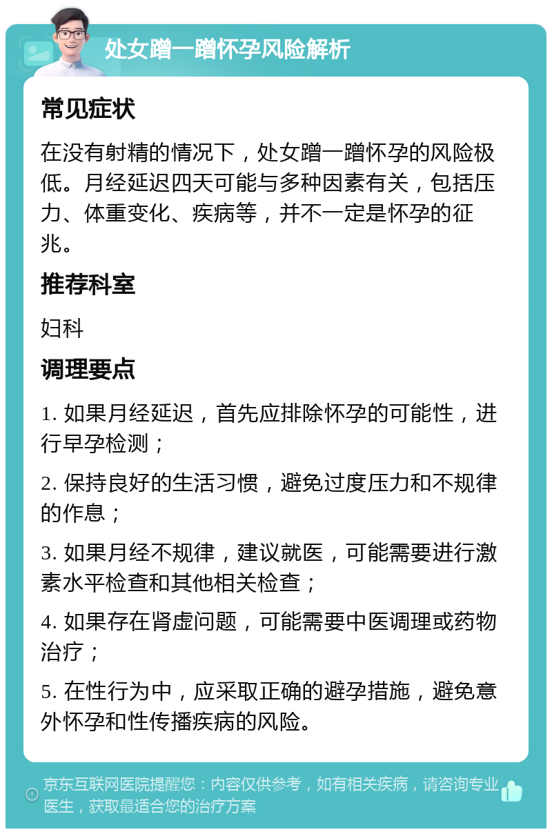 处女蹭一蹭怀孕风险解析 常见症状 在没有射精的情况下，处女蹭一蹭怀孕的风险极低。月经延迟四天可能与多种因素有关，包括压力、体重变化、疾病等，并不一定是怀孕的征兆。 推荐科室 妇科 调理要点 1. 如果月经延迟，首先应排除怀孕的可能性，进行早孕检测； 2. 保持良好的生活习惯，避免过度压力和不规律的作息； 3. 如果月经不规律，建议就医，可能需要进行激素水平检查和其他相关检查； 4. 如果存在肾虚问题，可能需要中医调理或药物治疗； 5. 在性行为中，应采取正确的避孕措施，避免意外怀孕和性传播疾病的风险。