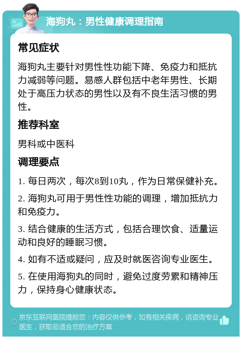 海狗丸：男性健康调理指南 常见症状 海狗丸主要针对男性性功能下降、免疫力和抵抗力减弱等问题。易感人群包括中老年男性、长期处于高压力状态的男性以及有不良生活习惯的男性。 推荐科室 男科或中医科 调理要点 1. 每日两次，每次8到10丸，作为日常保健补充。 2. 海狗丸可用于男性性功能的调理，增加抵抗力和免疫力。 3. 结合健康的生活方式，包括合理饮食、适量运动和良好的睡眠习惯。 4. 如有不适或疑问，应及时就医咨询专业医生。 5. 在使用海狗丸的同时，避免过度劳累和精神压力，保持身心健康状态。