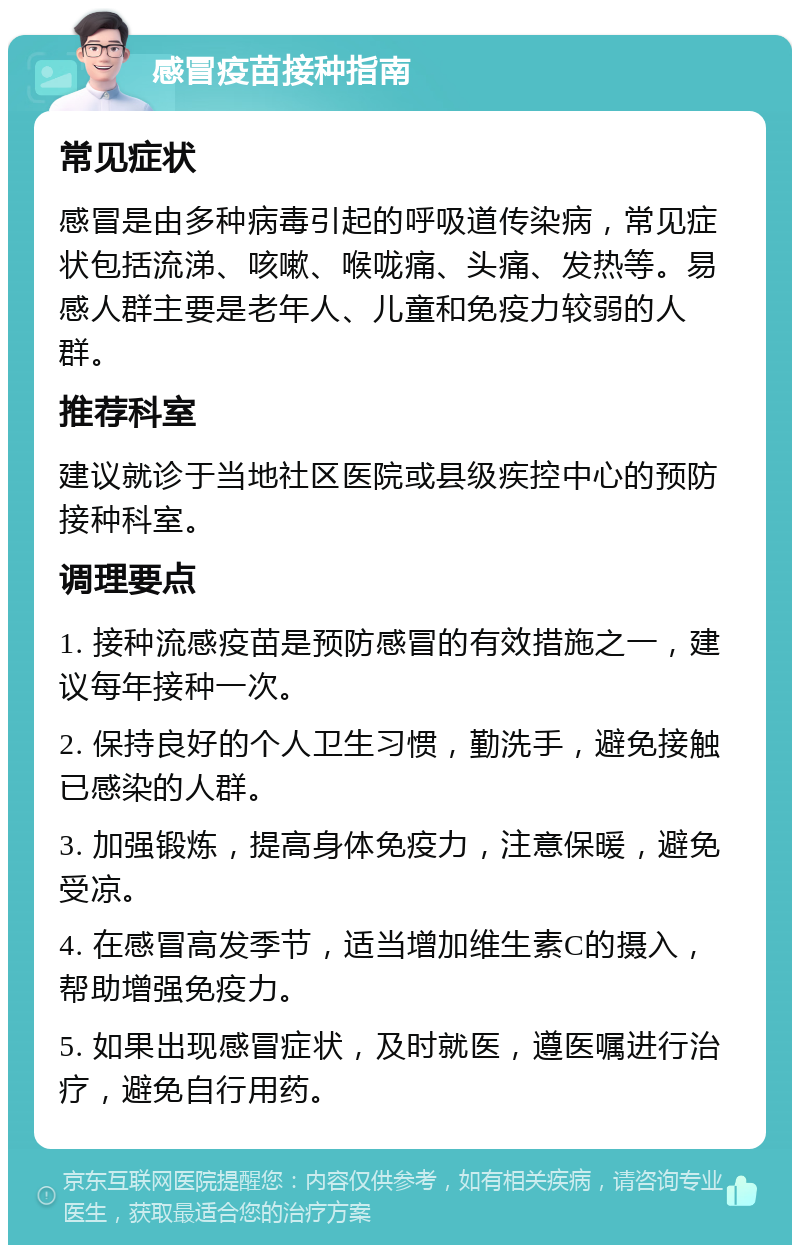 感冒疫苗接种指南 常见症状 感冒是由多种病毒引起的呼吸道传染病，常见症状包括流涕、咳嗽、喉咙痛、头痛、发热等。易感人群主要是老年人、儿童和免疫力较弱的人群。 推荐科室 建议就诊于当地社区医院或县级疾控中心的预防接种科室。 调理要点 1. 接种流感疫苗是预防感冒的有效措施之一，建议每年接种一次。 2. 保持良好的个人卫生习惯，勤洗手，避免接触已感染的人群。 3. 加强锻炼，提高身体免疫力，注意保暖，避免受凉。 4. 在感冒高发季节，适当增加维生素C的摄入，帮助增强免疫力。 5. 如果出现感冒症状，及时就医，遵医嘱进行治疗，避免自行用药。